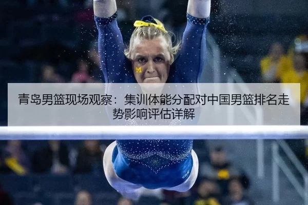 青岛男篮现场观察：集训体能分配对中国男篮排名走势影响评估详解